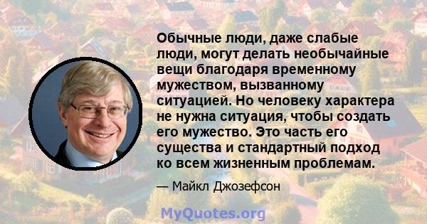 Обычные люди, даже слабые люди, могут делать необычайные вещи благодаря временному мужеством, вызванному ситуацией. Но человеку характера не нужна ситуация, чтобы создать его мужество. Это часть его существа и