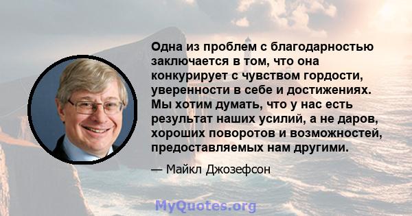 Одна из проблем с благодарностью заключается в том, что она конкурирует с чувством гордости, уверенности в себе и достижениях. Мы хотим думать, что у нас есть результат наших усилий, а не даров, хороших поворотов и