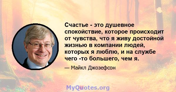 Счастье - это душевное спокойствие, которое происходит от чувства, что я живу достойной жизнью в компании людей, которых я люблю, и на службе чего -то большего, чем я.