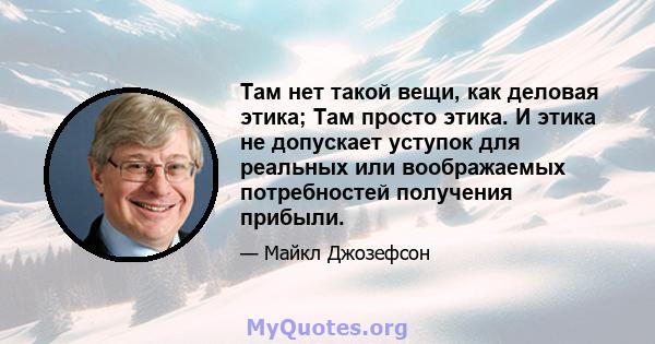 Там нет такой вещи, как деловая этика; Там просто этика. И этика не допускает уступок для реальных или воображаемых потребностей получения прибыли.