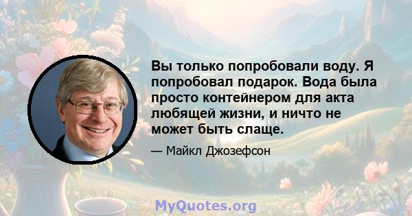 Вы только попробовали воду. Я попробовал подарок. Вода была просто контейнером для акта любящей жизни, и ничто не может быть слаще.