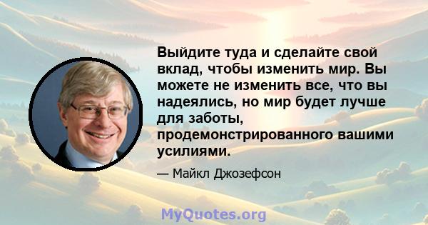 Выйдите туда и сделайте свой вклад, чтобы изменить мир. Вы можете не изменить все, что вы надеялись, но мир будет лучше для заботы, продемонстрированного вашими усилиями.