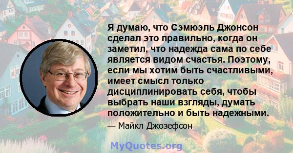 Я думаю, что Сэмюэль Джонсон сделал это правильно, когда он заметил, что надежда сама по себе является видом счастья. Поэтому, если мы хотим быть счастливыми, имеет смысл только дисциплинировать себя, чтобы выбрать наши 