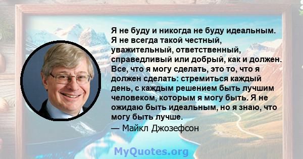 Я не буду и никогда не буду идеальным. Я не всегда такой честный, уважительный, ответственный, справедливый или добрый, как и должен. Все, что я могу сделать, это то, что я должен сделать: стремиться каждый день, с