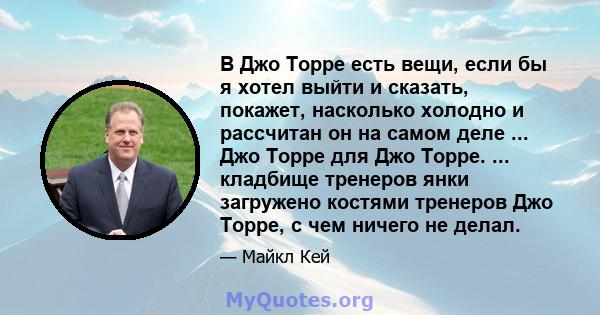 В Джо Торре есть вещи, если бы я хотел выйти и сказать, покажет, насколько холодно и рассчитан он на самом деле ... Джо Торре для Джо Торре. ... кладбище тренеров янки загружено костями тренеров Джо Торре, с чем ничего