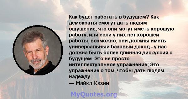 Как будет работать в будущем? Как демократы смогут дать людям ощущение, что они могут иметь хорошую работу, или если у них нет хорошей работы, возможно, они должны иметь универсальный базовый доход - у нас должна быть