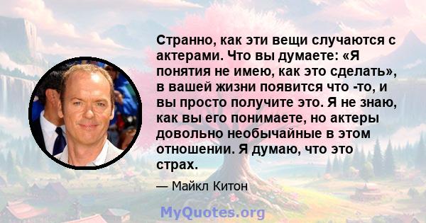 Странно, как эти вещи случаются с актерами. Что вы думаете: «Я понятия не имею, как это сделать», в вашей жизни появится что -то, и вы просто получите это. Я не знаю, как вы его понимаете, но актеры довольно необычайные 