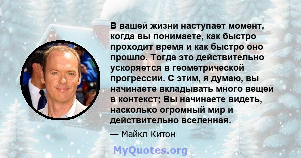 В вашей жизни наступает момент, когда вы понимаете, как быстро проходит время и как быстро оно прошло. Тогда это действительно ускоряется в геометрической прогрессии. С этим, я думаю, вы начинаете вкладывать много вещей 