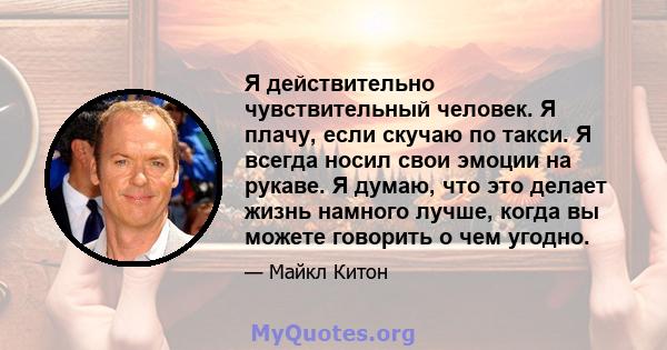 Я действительно чувствительный человек. Я плачу, если скучаю по такси. Я всегда носил свои эмоции на рукаве. Я думаю, что это делает жизнь намного лучше, когда вы можете говорить о чем угодно.