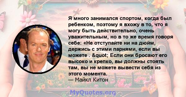 Я много занимался спортом, когда был ребенком, поэтому я вхожу в то, что я могу быть действительно, очень уважительным, но в то же время говоря себе: «Не отступайте ни на дюйм, держись с этими парнями, если вы можете .