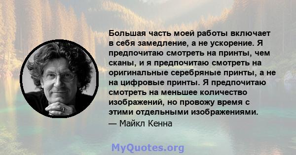 Большая часть моей работы включает в себя замедление, а не ускорение. Я предпочитаю смотреть на принты, чем сканы, и я предпочитаю смотреть на оригинальные серебряные принты, а не на цифровые принты. Я предпочитаю