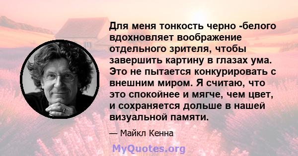 Для меня тонкость черно -белого вдохновляет воображение отдельного зрителя, чтобы завершить картину в глазах ума. Это не пытается конкурировать с внешним миром. Я считаю, что это спокойнее и мягче, чем цвет, и