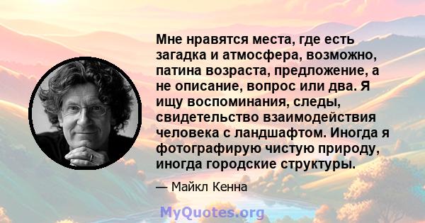 Мне нравятся места, где есть загадка и атмосфера, возможно, патина возраста, предложение, а не описание, вопрос или два. Я ищу воспоминания, следы, свидетельство взаимодействия человека с ландшафтом. Иногда я