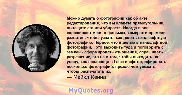 Можно думать о фотографии как об акте редактирования, что вы кладете прямоугольник, вытащите его или убираете. Иногда люди спрашивают меня о фильмах, камерах и времени развития, чтобы узнать, как делать ландшафтную