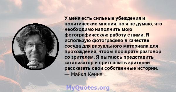 У меня есть сильные убеждения и политические мнения, но я не думаю, что необходимо наполнить мою фотографическую работу с ними. Я использую фотографию в качестве сосуда для визуального материала для прохождения, чтобы