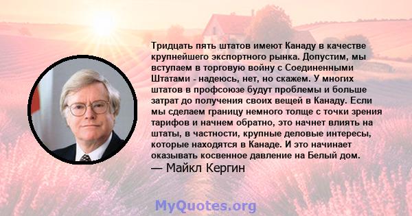 Тридцать пять штатов имеют Канаду в качестве крупнейшего экспортного рынка. Допустим, мы вступаем в торговую войну с Соединенными Штатами - надеюсь, нет, но скажем. У многих штатов в профсоюзе будут проблемы и больше