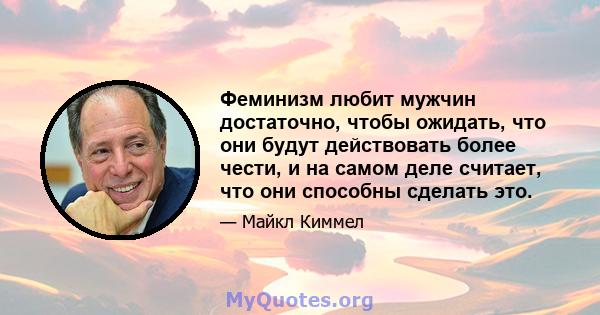 Феминизм любит мужчин достаточно, чтобы ожидать, что они будут действовать более чести, и на самом деле считает, что они способны сделать это.