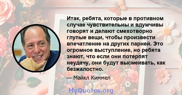 Итак, ребята, которые в противном случае чувствительны и вдумчивы говорят и делают смехотворно глупые вещи, чтобы произвести впечатление на других парней. Это огромное выступление, но ребята знают, что если они потерпят 