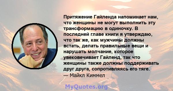 Притяжение Гайленда напоминает нам, что женщины не могут выполнить эту трансформацию в одиночку. В последней главе книги я утверждаю, что так же, как мужчины должны встать, делать правильные вещи и нарушать молчание,