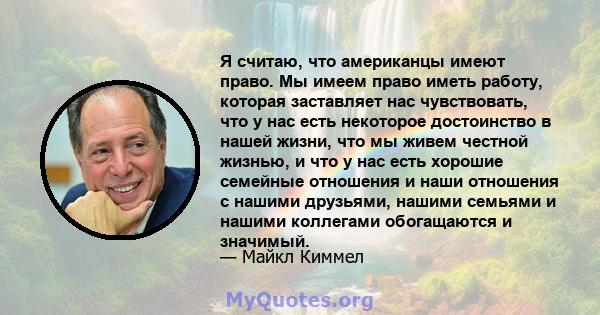 Я считаю, что американцы имеют право. Мы имеем право иметь работу, которая заставляет нас чувствовать, что у нас есть некоторое достоинство в нашей жизни, что мы живем честной жизнью, и что у нас есть хорошие семейные