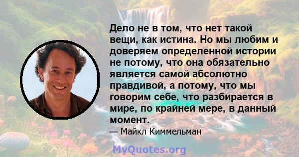 Дело не в том, что нет такой вещи, как истина. Но мы любим и доверяем определенной истории не потому, что она обязательно является самой абсолютно правдивой, а потому, что мы говорим себе, что разбирается в мире, по