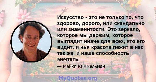 Искусство - это не только то, что здорово, дорого, или скандально или знаменитости. Это зеркало, которое мы держим, которое выглядит иначе для всех, кто его видит, и чья красота лежит в нас так же, и наша способность