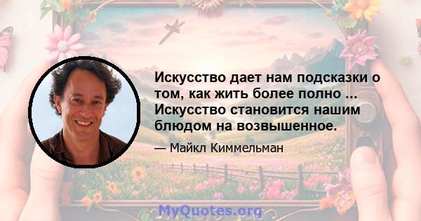 Искусство дает нам подсказки о том, как жить более полно ... Искусство становится нашим блюдом на возвышенное.