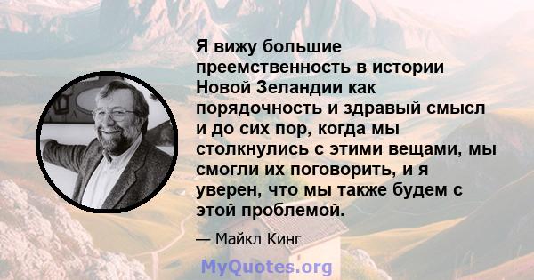 Я вижу большие преемственность в истории Новой Зеландии как порядочность и здравый смысл и до сих пор, когда мы столкнулись с этими вещами, мы смогли их поговорить, и я уверен, что мы также будем с этой проблемой.