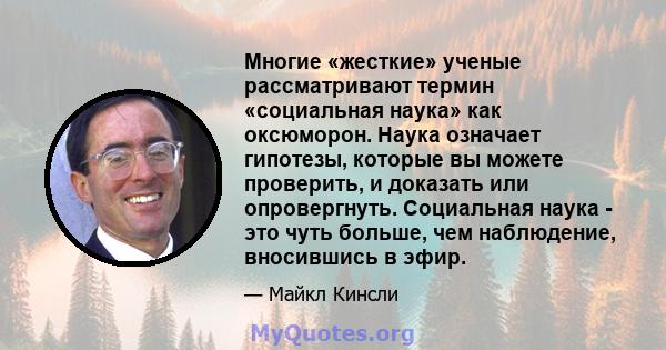 Многие «жесткие» ученые рассматривают термин «социальная наука» как оксюморон. Наука означает гипотезы, которые вы можете проверить, и доказать или опровергнуть. Социальная наука - это чуть больше, чем наблюдение,