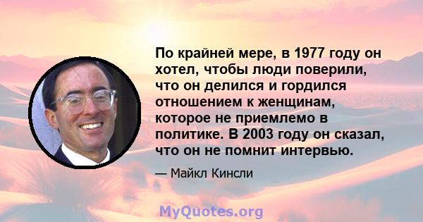 По крайней мере, в 1977 году он хотел, чтобы люди поверили, что он делился и гордился отношением к женщинам, которое не приемлемо в политике. В 2003 году он сказал, что он не помнит интервью.