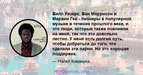 Билл Уизерс, Ван Моррисон и Марвин Гей - пионеры в популярной музыке в течение прошлого века, и это люди, которые также повлияли на меня, так что это довольно лестно. У меня есть долгий путь, чтобы добраться до того,