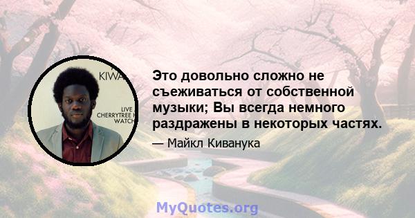 Это довольно сложно не съеживаться от собственной музыки; Вы всегда немного раздражены в некоторых частях.