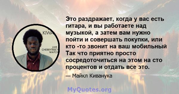 Это раздражает, когда у вас есть гитара, и вы работаете над музыкой, а затем вам нужно пойти и совершать покупки, или кто -то звонит на ваш мобильный Так что приятно просто сосредоточиться на этом на сто процентов и