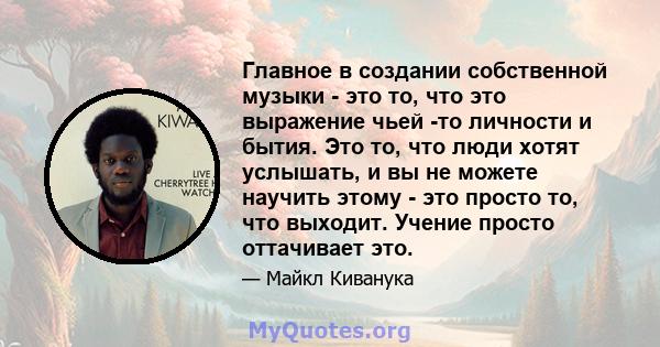 Главное в создании собственной музыки - это то, что это выражение чьей -то личности и бытия. Это то, что люди хотят услышать, и вы не можете научить этому - это просто то, что выходит. Учение просто оттачивает это.