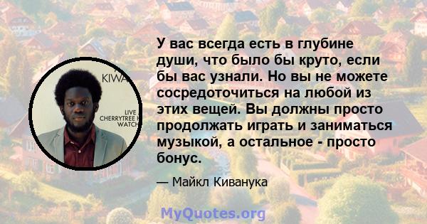 У вас всегда есть в глубине души, что было бы круто, если бы вас узнали. Но вы не можете сосредоточиться на любой из этих вещей. Вы должны просто продолжать играть и заниматься музыкой, а остальное - просто бонус.