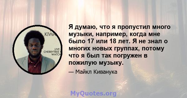 Я думаю, что я пропустил много музыки, например, когда мне было 17 или 18 лет. Я не знал о многих новых группах, потому что я был так погружен в пожилую музыку.