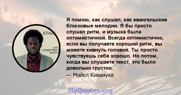 Я помню, как слушал, как евангельские блюзовые мелодии. Я бы просто слушал ритм, и музыка была оптимистичной. Всегда оптимистично, если вы получаете хороший ритм, вы можете кивнуть головой. Ты просто чувствуешь себя