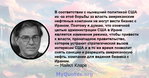 В соответствии с нынешней политикой США из -за этой борьбы за власть американские нефтяные компании не могут вести бизнес с Ираном. Поэтому я думаю, что конечной целью администрации США в Иране является изменение