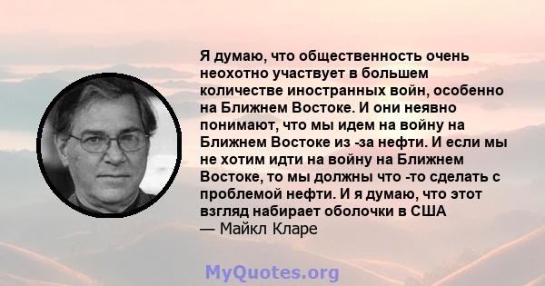 Я думаю, что общественность очень неохотно участвует в большем количестве иностранных войн, особенно на Ближнем Востоке. И они неявно понимают, что мы идем на войну на Ближнем Востоке из -за нефти. И если мы не хотим