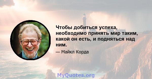 Чтобы добиться успеха, необходимо принять мир таким, какой он есть, и подняться над ним.