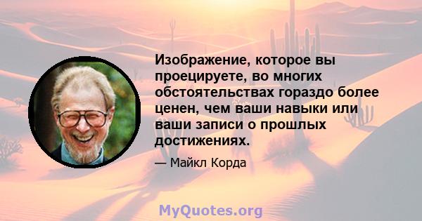 Изображение, которое вы проецируете, во многих обстоятельствах гораздо более ценен, чем ваши навыки или ваши записи о прошлых достижениях.