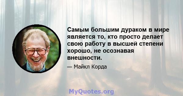 Самым большим дураком в мире является то, кто просто делает свою работу в высшей степени хорошо, не осознавая внешности.