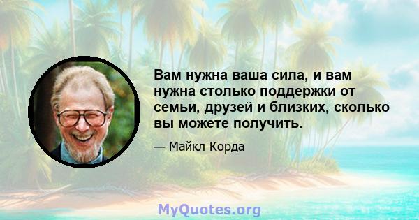 Вам нужна ваша сила, и вам нужна столько поддержки от семьи, друзей и близких, сколько вы можете получить.