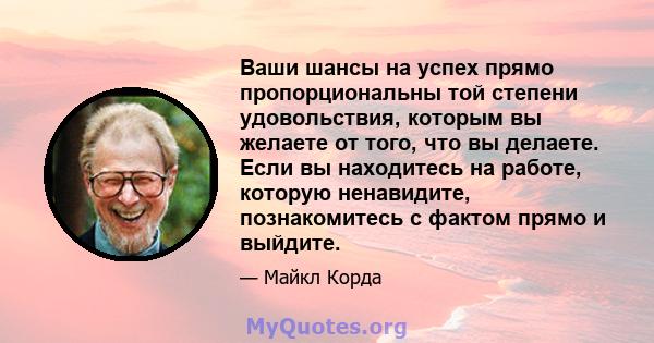 Ваши шансы на успех прямо пропорциональны той степени удовольствия, которым вы желаете от того, что вы делаете. Если вы находитесь на работе, которую ненавидите, познакомитесь с фактом прямо и выйдите.