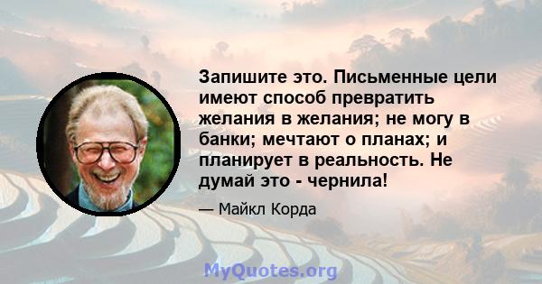 Запишите это. Письменные цели имеют способ превратить желания в желания; не могу в банки; мечтают о планах; и планирует в реальность. Не думай это - чернила!