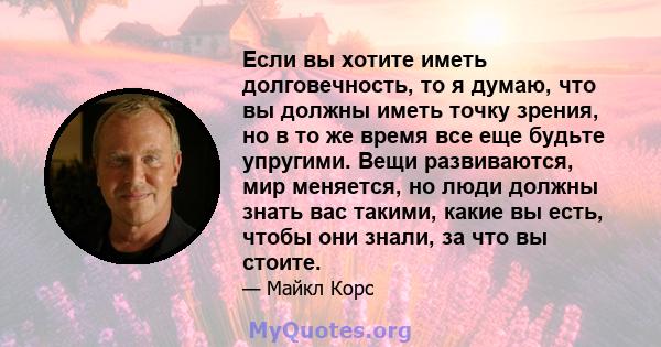 Если вы хотите иметь долговечность, то я думаю, что вы должны иметь точку зрения, но в то же время все еще будьте упругими. Вещи развиваются, мир меняется, но люди должны знать вас такими, какие вы есть, чтобы они