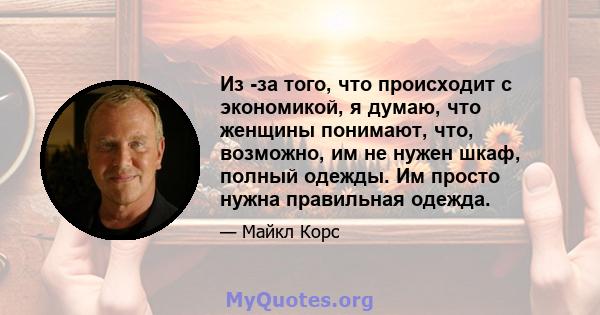 Из -за того, что происходит с экономикой, я думаю, что женщины понимают, что, возможно, им не нужен шкаф, полный одежды. Им просто нужна правильная одежда.