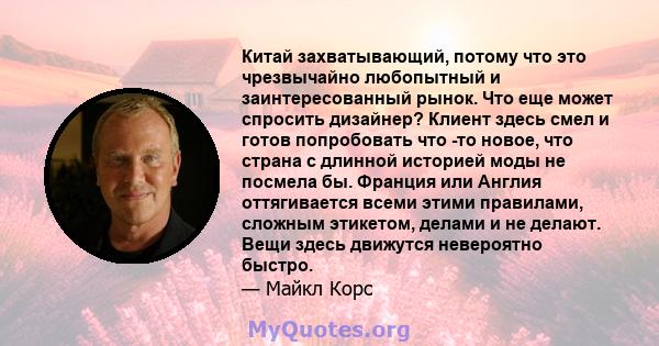 Китай захватывающий, потому что это чрезвычайно любопытный и заинтересованный рынок. Что еще может спросить дизайнер? Клиент здесь смел и готов попробовать что -то новое, что страна с длинной историей моды не посмела