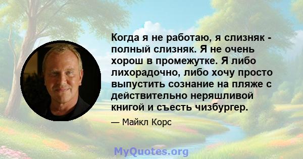 Когда я не работаю, я слизняк - полный слизняк. Я не очень хорош в промежутке. Я либо лихорадочно, либо хочу просто выпустить сознание на пляже с действительно неряшливой книгой и съесть чизбургер.