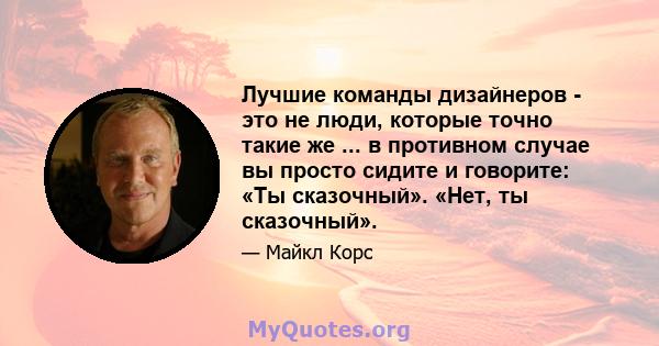 Лучшие команды дизайнеров - это не люди, которые точно такие же ... в противном случае вы просто сидите и говорите: «Ты сказочный». «Нет, ты сказочный».